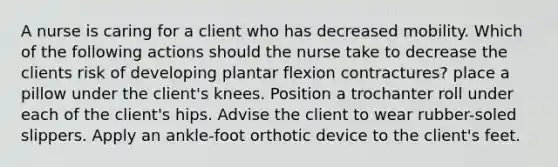 A nurse is caring for a client who has decreased mobility. Which of the following actions should the nurse take to decrease the clients risk of developing plantar flexion contractures? place a pillow under the client's knees. Position a trochanter roll under each of the client's hips. Advise the client to wear rubber-soled slippers. Apply an ankle-foot orthotic device to the client's feet.