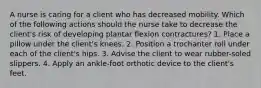 A nurse is caring for a client who has decreased mobility. Which of the following actions should the nurse take to decrease the client's risk of developing plantar flexion contractures? 1. Place a pillow under the client's knees. 2. Position a trochanter roll under each of the client's hips. 3. Advise the client to wear rubber-soled slippers. 4. Apply an ankle-foot orthotic device to the client's feet.