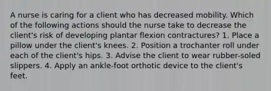 A nurse is caring for a client who has decreased mobility. Which of the following actions should the nurse take to decrease the client's risk of developing plantar flexion contractures? 1. Place a pillow under the client's knees. 2. Position a trochanter roll under each of the client's hips. 3. Advise the client to wear rubber-soled slippers. 4. Apply an ankle-foot orthotic device to the client's feet.