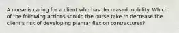 A nurse is caring for a client who has decreased mobility. Which of the following actions should the nurse take to decrease the client's risk of developing plantar flexion contractures?