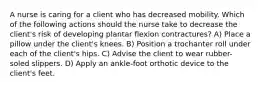 A nurse is caring for a client who has decreased mobility. Which of the following actions should the nurse take to decrease the client's risk of developing plantar flexion contractures? A) Place a pillow under the client's knees. B) Position a trochanter roll under each of the client's hips. C) Advise the client to wear rubber-soled slippers. D) Apply an ankle-foot orthotic device to the client's feet.