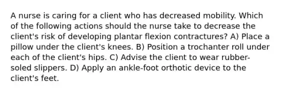 A nurse is caring for a client who has decreased mobility. Which of the following actions should the nurse take to decrease the client's risk of developing plantar flexion contractures? A) Place a pillow under the client's knees. B) Position a trochanter roll under each of the client's hips. C) Advise the client to wear rubber-soled slippers. D) Apply an ankle-foot orthotic device to the client's feet.