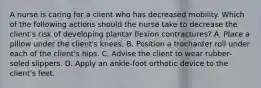 A nurse is caring for a client who has decreased mobility. Which of the following actions should the nurse take to decrease the client's risk of developing plantar flexion contractures? A. Place a pillow under the client's knees. B. Position a trochanter roll under each of the client's hips. C. Advise the client to wear rubber-soled slippers. D. Apply an ankle-foot orthotic device to the client's feet.