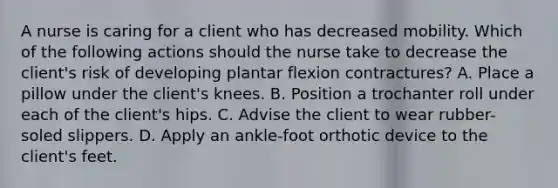 A nurse is caring for a client who has decreased mobility. Which of the following actions should the nurse take to decrease the client's risk of developing plantar flexion contractures? A. Place a pillow under the client's knees. B. Position a trochanter roll under each of the client's hips. C. Advise the client to wear rubber-soled slippers. D. Apply an ankle-foot orthotic device to the client's feet.