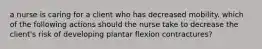 a nurse is caring for a client who has decreased mobility. which of the following actions should the nurse take to decrease the client's risk of developing plantar flexion contractures?