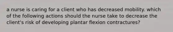 a nurse is caring for a client who has decreased mobility. which of the following actions should the nurse take to decrease the client's risk of developing plantar flexion contractures?