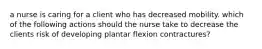 a nurse is caring for a client who has decreased mobility. which of the following actions should the nurse take to decrease the clients risk of developing plantar flexion contractures?