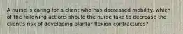 A nurse is caring for a client who has decreased mobility. which of the following actions should the nurse take to decrease the client's risk of developing plantar flexion contractures?