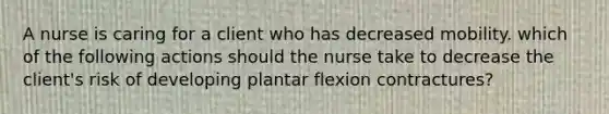 A nurse is caring for a client who has decreased mobility. which of the following actions should the nurse take to decrease the client's risk of developing plantar flexion contractures?