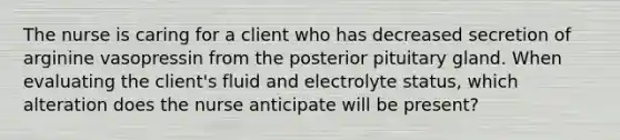 The nurse is caring for a client who has decreased secretion of arginine vasopressin from the posterior pituitary gland. When evaluating the client's fluid and electrolyte status, which alteration does the nurse anticipate will be present?