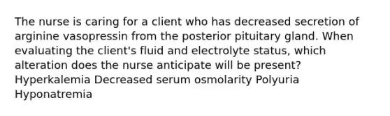 The nurse is caring for a client who has decreased secretion of arginine vasopressin from the posterior pituitary gland. When evaluating the client's fluid and electrolyte status, which alteration does the nurse anticipate will be present? Hyperkalemia Decreased serum osmolarity Polyuria Hyponatremia