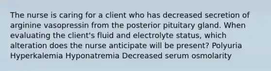 The nurse is caring for a client who has decreased secretion of arginine vasopressin from the posterior pituitary gland. When evaluating the client's fluid and electrolyte status, which alteration does the nurse anticipate will be present? Polyuria Hyperkalemia Hyponatremia Decreased serum osmolarity