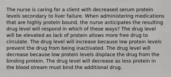 The nurse is caring for a client with decreased serum protein levels secondary to liver failure. When administering medications that are highly protein bound, the nurse anticipates the resulting drug level will respond in which of these ways? The drug level will be elevated as lack of protein allows more free drug to circulate. The drug level will increase because low protein levels prevent the drug from being inactivated. The drug level will decrease because low protein levels displace the drug from the binding protein. The drug level will decrease as less protein in the blood stream must bind the additional drug.