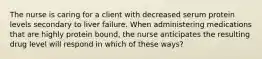 The nurse is caring for a client with decreased serum protein levels secondary to liver failure. When administering medications that are highly protein bound, the nurse anticipates the resulting drug level will respond in which of these ways?