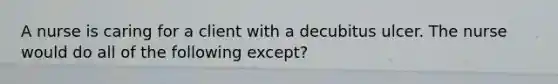 A nurse is caring for a client with a decubitus ulcer. The nurse would do all of the following except?