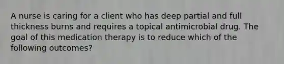 A nurse is caring for a client who has deep partial and full thickness burns and requires a topical antimicrobial drug. The goal of this medication therapy is to reduce which of the following outcomes?