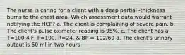 The nurse is caring for a client with a deep partial -thickness burns to the chest area. Which assessment data would warrant notifying the HCP? a. The client is complaining of severe pain. b. The client's pulse oximeter reading is 95%. c. The client has a T=100.4 F, P=100, R=24, & BP = 102/60 d. The client's urinary output is 50 ml in two hours