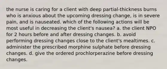 the nurse is caring for a client with deep partial-thickness burns who is anxious about the upcoming dressing change, is in severe pain, and is nauseated. which of the following actions will be most useful in decreasing the client's nausea? a. the client NPO for 2 hours before and after dressing changes. b. avoid performing dressing changes close to the client's mealtimes. c. administer the prescribed morphine sulphate before dressing changes. d. give the ordered prochlorperazine before dressing changes.