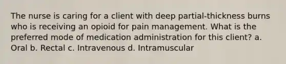 The nurse is caring for a client with deep partial-thickness burns who is receiving an opioid for pain management. What is the preferred mode of medication administration for this client? a. Oral b. Rectal c. Intravenous d. Intramuscular