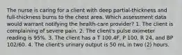 The nurse is caring for a client with deep partial-thickness and full-thickness burns to the chest area. Which assessment data would warrant notifying the health-care provider? 1. The client is complaining of severe pain. 2. The client's pulse oximeter reading is 95%. 3. The client has a T 100.4F, P 100, R 24, and BP 102/60. 4. The client's urinary output is 50 mL in two (2) hours.