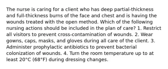 The nurse is caring for a client who has deep partial-thickness and full-thickness burns of the face and chest and is having the wounds treated with the open method. Which of the following nursing actions should be included in the plan of care? 1. Restrict all visitors to prevent cross-contamination of wounds. 2. Wear gowns, caps, masks, and gloves during all care of the client. 3. Administer prophylactic antibiotics to prevent bacterial colonization of wounds. 4. Turn the room temperature up to at least 20°C (68°F) during dressing changes.