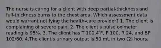 The nurse is caring for a client with deep partial-thickness and full-thickness burns to the chest area. Which assessment data would warrant notifying the health-care provider? 1. The client is complaining of severe pain. 2. The client's pulse oximeter reading is 95%. 3. The client has T 100.4 ̊F, P 100, R 24, and BP 102/60. 4.The client's urinary output is 50 mL in two (2) hours.