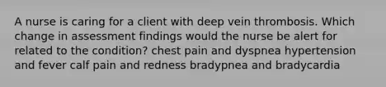 A nurse is caring for a client with deep vein thrombosis. Which change in assessment findings would the nurse be alert for related to the condition? chest pain and dyspnea hypertension and fever calf pain and redness bradypnea and bradycardia