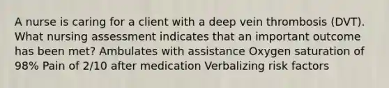 A nurse is caring for a client with a deep vein thrombosis (DVT). What nursing assessment indicates that an important outcome has been met? Ambulates with assistance Oxygen saturation of 98% Pain of 2/10 after medication Verbalizing risk factors