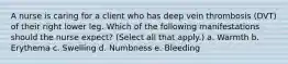 A nurse is caring for a client who has deep vein thrombosis (DVT) of their right lower leg. Which of the following manifestations should the nurse expect? (Select all that apply.) a. Warmth b. Erythema c. Swelling d. Numbness e. Bleeding