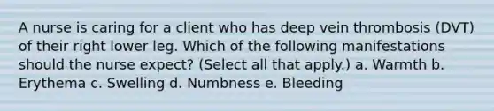 A nurse is caring for a client who has deep vein thrombosis (DVT) of their right lower leg. Which of the following manifestations should the nurse expect? (Select all that apply.) a. Warmth b. Erythema c. Swelling d. Numbness e. Bleeding