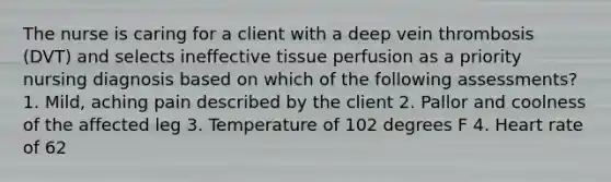 The nurse is caring for a client with a deep vein thrombosis (DVT) and selects ineffective tissue perfusion as a priority nursing diagnosis based on which of the following assessments? 1. Mild, aching pain described by the client 2. Pallor and coolness of the affected leg 3. Temperature of 102 degrees F 4. Heart rate of 62