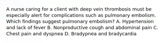 A nurse caring for a client with deep vein thrombosis must be especially alert for complications such as pulmonary embolism. Which findings suggest pulmonary embolism? A. Hypertension and lack of fever B. Nonproductive cough and abdominal pain C. Chest pain and dyspnea D. Bradypnea and bradycardia