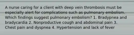 A nurse caring for a client with deep vein thrombosis must be especially alert for complications such as pulmonary embolism. Which findings suggest pulmonary embolism? 1. Bradypnea and bradycardia 2. Nonproductive cough and abdominal pain 3. Chest pain and dyspnea 4. Hypertension and lack of fever