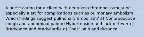 A nurse caring for a client with deep vein thrombosis must be especially alert for complications such as <a href='https://www.questionai.com/knowledge/kB3cDTEvyr-pulmonary-embolism' class='anchor-knowledge'>pulmonary embolism</a>. Which findings suggest pulmonary embolism? a) Nonproductive cough and abdominal pain b) Hypertension and lack of fever c) Bradypnea and bradycardia d) Chest pain and dyspnea