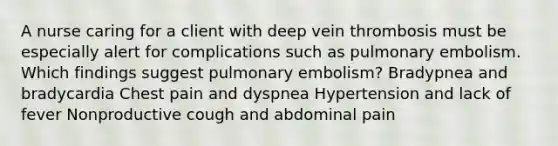 A nurse caring for a client with deep vein thrombosis must be especially alert for complications such as pulmonary embolism. Which findings suggest pulmonary embolism? Bradypnea and bradycardia Chest pain and dyspnea Hypertension and lack of fever Nonproductive cough and abdominal pain