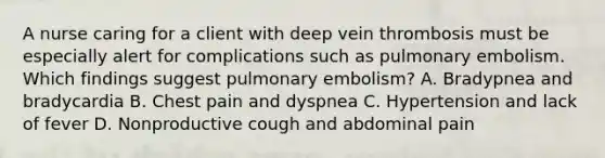 A nurse caring for a client with deep vein thrombosis must be especially alert for complications such as pulmonary embolism. Which findings suggest pulmonary embolism? A. Bradypnea and bradycardia B. Chest pain and dyspnea C. Hypertension and lack of fever D. Nonproductive cough and abdominal pain