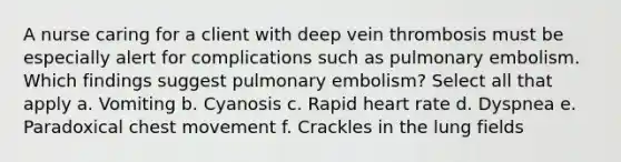 A nurse caring for a client with deep vein thrombosis must be especially alert for complications such as pulmonary embolism. Which findings suggest pulmonary embolism? Select all that apply a. Vomiting b. Cyanosis c. Rapid heart rate d. Dyspnea e. Paradoxical chest movement f. Crackles in the lung fields