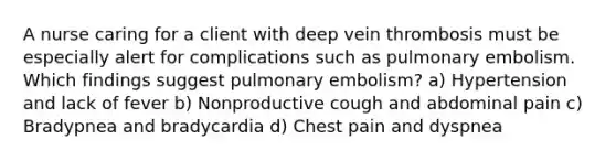 A nurse caring for a client with deep vein thrombosis must be especially alert for complications such as pulmonary embolism. Which findings suggest pulmonary embolism? a) Hypertension and lack of fever b) Nonproductive cough and abdominal pain c) Bradypnea and bradycardia d) Chest pain and dyspnea