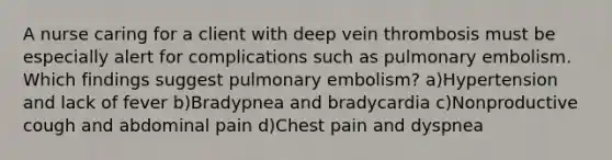 A nurse caring for a client with deep vein thrombosis must be especially alert for complications such as pulmonary embolism. Which findings suggest pulmonary embolism? a)Hypertension and lack of fever b)Bradypnea and bradycardia c)Nonproductive cough and abdominal pain d)Chest pain and dyspnea