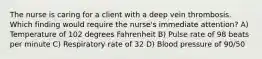 The nurse is caring for a client with a deep vein thrombosis. Which finding would require the nurse's immediate attention? A) Temperature of 102 degrees Fahrenheit B) Pulse rate of 98 beats per minute C) Respiratory rate of 32 D) Blood pressure of 90/50