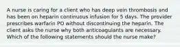 A nurse is caring for a client who has deep vein thrombosis and has been on heparin continuous infusion for 5 days. The provider prescribes warfarin PO without discontinuing the heparin. The client asks the nurse why both anticoagulants are necessary. Which of the following statements should the nurse make?