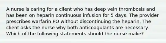 A nurse is caring for a client who has deep vein thrombosis and has been on heparin continuous infusion for 5 days. The provider prescribes warfarin PO without discontinuing the heparin. The client asks the nurse why both anticoagulants are necessary. Which of the following statements should the nurse make?