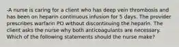 -A nurse is caring for a client who has deep vein thrombosis and has been on heparin continuous infusion for 5 days. The provider prescribes warfarin PO without discontinuing the heparin. The client asks the nurse why both anticoagulants are necessary. Which of the following statements should the nurse make?