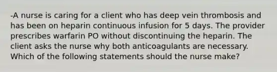 -A nurse is caring for a client who has deep vein thrombosis and has been on heparin continuous infusion for 5 days. The provider prescribes warfarin PO without discontinuing the heparin. The client asks the nurse why both anticoagulants are necessary. Which of the following statements should the nurse make?