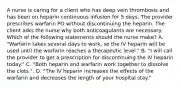 A nurse is caring for a client who has deep vein thrombosis and has been on heparin continuous infusion for 5 days. The provider prescribes warfarin PO without discontinuing the heparin. The client asks the nurse why both anticoagulants are necessary. Which of the following statements should the nurse make? A. "Warfarin takes several days to work, so the IV heparin will be used until the warfarin reaches a therapeutic level." B. "I will call the provider to get a prescription for discontinuing the IV heparin today." C. "Both heparin and warfarin work together to dissolve the clots.". D. "The IV heparin increases the effects of the warfarin and decreases the length of your hospital stay."