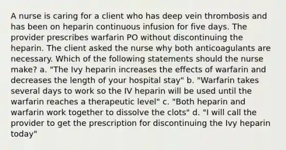 A nurse is caring for a client who has deep vein thrombosis and has been on heparin continuous infusion for five days. The provider prescribes warfarin PO without discontinuing the heparin. The client asked the nurse why both anticoagulants are necessary. Which of the following statements should the nurse make? a. "The Ivy heparin increases the effects of warfarin and decreases the length of your hospital stay" b. "Warfarin takes several days to work so the IV heparin will be used until the warfarin reaches a therapeutic level" c. "Both heparin and warfarin work together to dissolve the clots" d. "I will call the provider to get the prescription for discontinuing the Ivy heparin today"