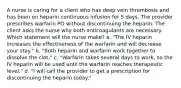 A nurse is caring for a client who has deep vein thrombosis and has been on heparin continuous infusion for 5 days. The provider prescribes warfarin PO without discontinuing the heparin. The client asks the nurse why both anticoagulants are necessary. Which statement will the nurse make? a. "The IV heparin increases the effectiveness of the warfarin and will decrease your stay." b. "Both heparin and warfarin work together to dissolve the clot." c. "Warfarin takes several days to work, so the IV heparin will be used until the warfarin reaches therapeutic level." d. "I will call the provider to get a prescription for discontinuing the heparin today."