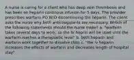 A nurse is caring for a client who has deep vein thrombosis and has been on heparin continous infusion for 5 days. The provider prescribes warfarin PO W/O discontinuing the heparin. The client asks the nurse why both anticoagulants are necessary. WHich of the following statements should the nurse make? a. "warfarin takes several days to work, so the IV heprin will be used until the warfarin reaches a therapuetic level" b. both heparin and warfarin work together to dissolve clots c. "the iv heparin increases the effects of warfarin and decreases length of hospital stay"