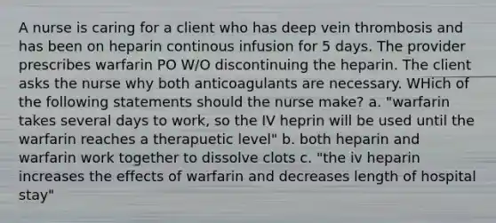 A nurse is caring for a client who has deep vein thrombosis and has been on heparin continous infusion for 5 days. The provider prescribes warfarin PO W/O discontinuing the heparin. The client asks the nurse why both anticoagulants are necessary. WHich of the following statements should the nurse make? a. "warfarin takes several days to work, so the IV heprin will be used until the warfarin reaches a therapuetic level" b. both heparin and warfarin work together to dissolve clots c. "the iv heparin increases the effects of warfarin and decreases length of hospital stay"