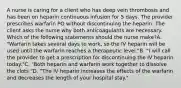 A nurse is caring for a client who has deep vein thrombosis and has been on heparin continuous infusion for 5 days. The provider prescribes warfarin PO without discontinuing the heparin. The client asks the nurse why both anticoagulants are necessary. Which of the following statements should the nurse make?A. "Warfarin takes several days to work, so the IV heparin will be used until the warfarin reaches a therapeutic level."B. "I will call the provider to get a prescription for discontinuing the IV heparin today."C. "Both heparin and warfarin work together to dissolve the clots."D. "The IV heparin increases the effects of the warfarin and decreases the length of your hospital stay."